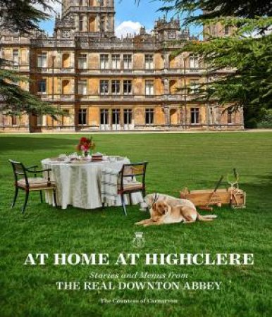 At Home at Highclere: Stories and Menus from The Real Downton Abbey by Countess of Carnarvon Fiona