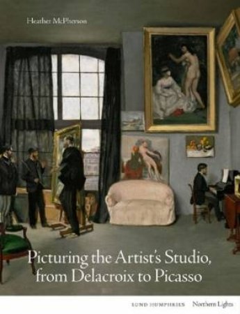 Picturing the Artist's Studio, from Delacroix to Picasso by Heather McPherson