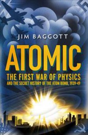 Atomic: The First War of Physics and The Secret History of The Atom Bomb, 1939-49 by Jim Baggott