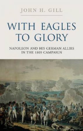 With Eagles to Glory: Napoleon and His German Allies in the 1809 Campaign by GILL JOHN H.