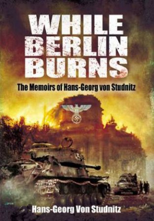 While Berlin Burns: the Memoirs of Hans-georg Von Studnitz by HANS-GEORG VON STUDNITZ