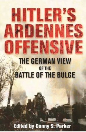 Hitler's Ardennes Offensive: The German View of the Battle of the Bulge by DANNY S. PARKER