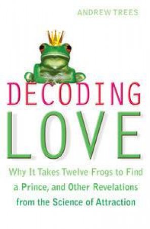 Decoding Love: Why it Takes Twelve Frogs to Find a Prince, and Other Revelations from the Science of Attraction by Andrew Trees