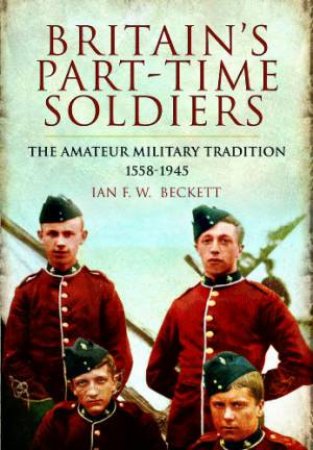 Britain's Part-time Soldiers: the Amateur Military Tradition 1558-1945 by BECKETT IAN