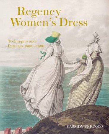 Regency Women's Dress: Techniques and Patterns 1800-1830 by Cassidy Percoco