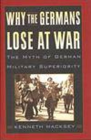 Why the Germans Lose at War: The Myth of German Military Superiority by MACKSEY KENNETH