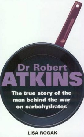 Dr Robert Atkins: The True Story Of The Man Behind The War On Carboydrates by Lisa Rogak