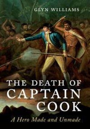 The Death of Captain Cook: A hero Made & Unmade by Glyn Williams