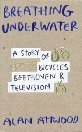 Breathing Underwater: A Story Of Bicycles, Beethoven And Television by Alan Attwood