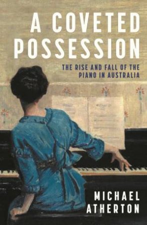 A Coveted Possession: The Rise And Fall Of The Piano In Australia by Michael Atherton