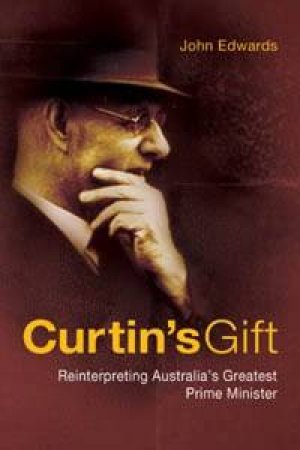 Curtin's Gift: Reinterpreting Australia's Greatest Prime Minister by John Edwards