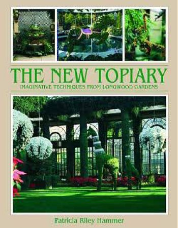 The New Topiary: Imaginative Techniques From Longwood Gardens by Patricia Riley Hammer