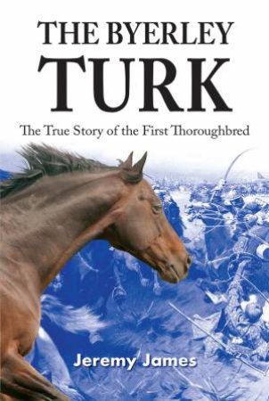 Byerley Turk: The True Story Of The First Thoroughbred by Jeremy James