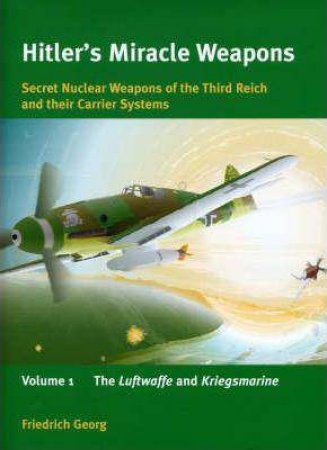 Hitler's Miracle Weapons: Secret Nuclear Weapons of the Third Reich and Their Carrier Systems: Luftwaffe and Kriegsmarine V. 1 by FRIEDRICH GEORG