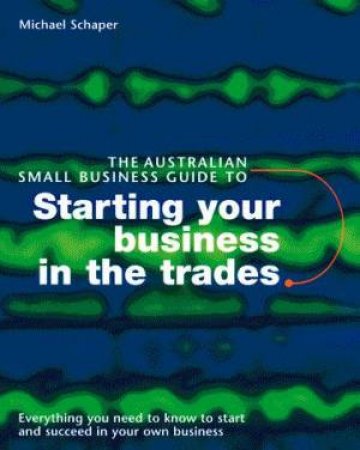 The Australian Small Business Guide To Starting Your Business In The Trades by Michael Schaper