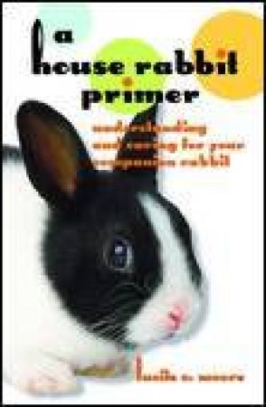 House Rabbit Primer: Understanding and Caring for Your Companion Rabbit by Lucille C Moore