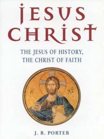 Jesus Christ: The Jesus Of History, The Christ Of Faith by J R Porter