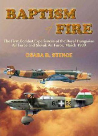 Baptism Of Fire : The First Combat Experiences of the Royal Hungarian Air Force and Slovak Air Force, March 1939 by CSABA B. STENGE