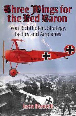 Three Wings For The Red Baron: Von Richthofen, Strategy, Tactics and Airplanes by LEON BENNETT