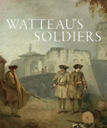 Watteau's Soldiers: Scenes of Military Life in Eighteenth-Century France by AARON WILE