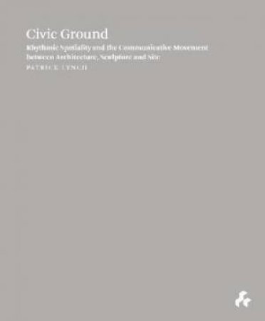 Civic Ground: Rhythmic Spatiality And The Communicative Movement Between Architecture, Sculpture And Site by Patrick Lynch