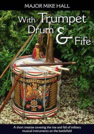 With Trumpet, Drum and Fife: A Short Treatise Covering the Rise and Fall of Military Musical Instruments on the Battlefield by MAJOR MIKE HALL