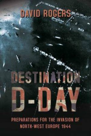 Destination D-Day: Preparations for the Invasion of North-West Europe 1944 by DAVID ROGERS