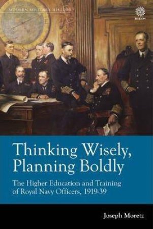 Thinking Wisely, Planning Boldly: The Higher Education and Training of Royal Navy Officers, 1919-39 by JOSEPH MORETZ