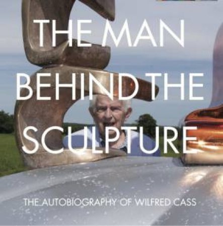 The Man Behind the Sculpture: The Autobiography of Wilfred Cass by Wilfred Cass