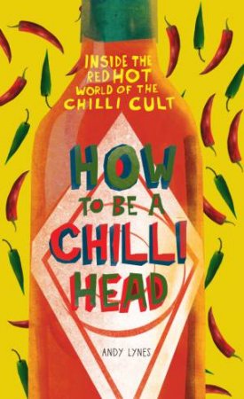 How to Be A Chili Head: Inside the Red-Hot World of the Chili Cult by Andy Lynes