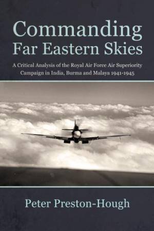 Commanding Far Eastern Skies: A Critical Analysis of the Royal Air Force Air Superiority Campaign in India, Burma and Malaya 1941?1945 by PETER PRESTON-HOUGH