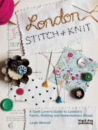 London Stitch + Knit: A Craft Lover's Guide to London's Fabric, Knitting and Haberdashery Shops by METCALF LEIGH