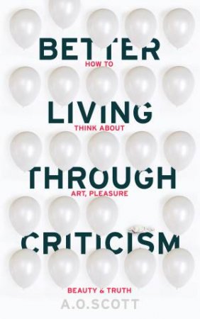 Better Living Through Criticism: How to Think about Art, Pleasure, Beaut by A. O. Scott