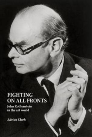 Fighting On All Fronts: John Rothenstein In The Art World by Adrian Clark