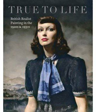 True To Life: British Realist Painting In The 1920s And 1930s by Patrick Elliott & Sacha Llewellyn