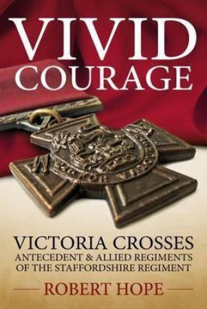 Vivid Courage: Victoria Crosses - Antecedent and Allied Regiments of the Staffordshire Regiment by ROBERT HOPE