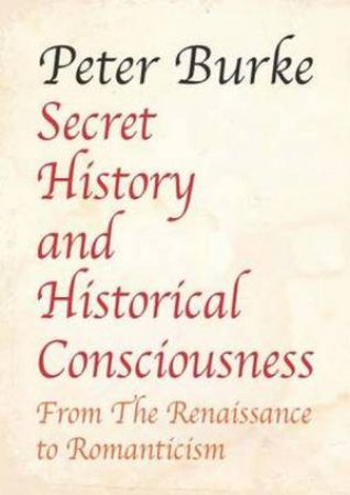 Secret History and Historical Consciousness From Renaissance to Romantic by Peter Burke