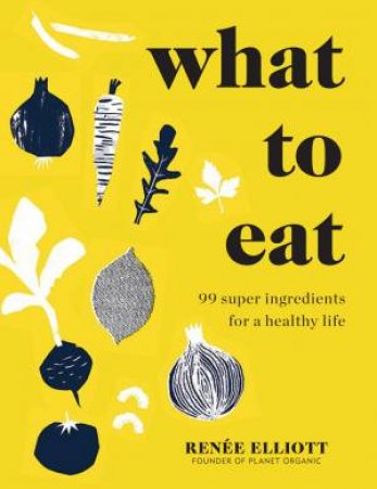 What To Eat And How To Eat It: 99 Super Ingredients For A Healthy Life by Renee Elliott