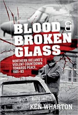 Blood And Broken Glass: Northern Ireland's Violent Countdown Towards Peace 1991-1993 by Ken Wharton