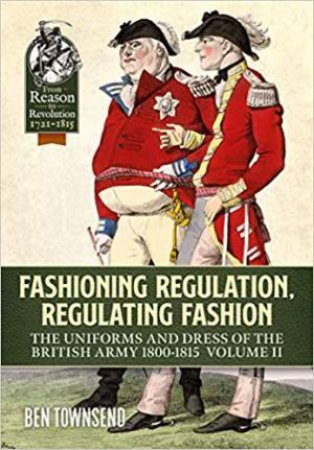 Fashioning Regulation, Regulating Fashion: The Uniforms And Dress Of The British Army 1800-1815 Volume II by Ben Townsend