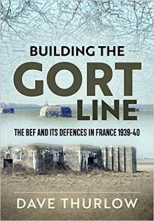 Building The Gort Line: The Bef And It's Defences In France 1939-40 by Dave Thurlow