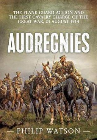 Audregnies: The Flank Guard Action And The First Cavalry Charge Of The Great War, 24 August 1914 by Major (Retd) Philip Watson