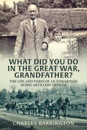 What Did You Do In The Great War, Grandfather? The Life and Times of an Edwardian Horse Artillery Officer by CHARLES BARRINGTON