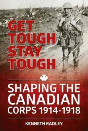 Get Tough Stay Tough: Shaping the Canadian Corps 1914-1918 by KENNETH RADLEY