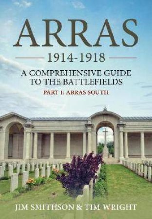 Arras 1914-1918: A Comprehensive Guide To The Battlefields, Part 1 - Arras South by Jim Smithson & Tim Wright