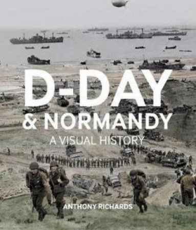 D-Day And Normandy A Visual History by Anthony Richards