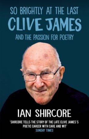 So Brightly At The Last: Clive James And The Passion For Poetry by Ian Shircore