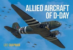 Allied Aircraft Of D-Day: A Photographic Guide To The Surviving Aircraft Of The Normandy Invasion by Lee Chapman