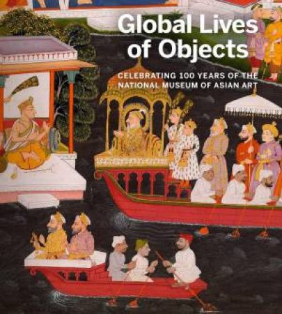 Global Lives of Objects: Celebrating 100 Years of the National Museum of Asian Art by MASSUMEH FARHAD