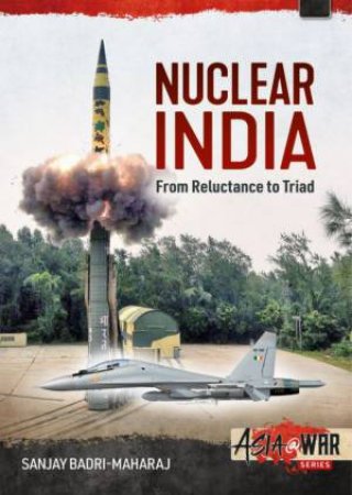 Nuclear India: Developing India's Nuclear Arms From Reluctance To Triad by Sanjay Badri-Maharaj